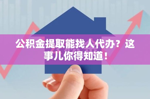 界首公积金提取能找人代办？这事儿你得知道！