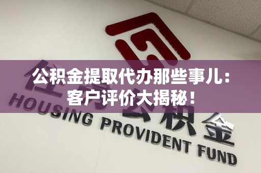 界首公积金提取代办那些事儿：客户评价大揭秘！