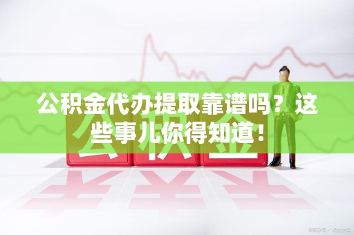 界首公积金代办提取靠谱吗?这些事儿你得知道! 界首公积金代办提取靠谱吗?这些事儿你得知道!